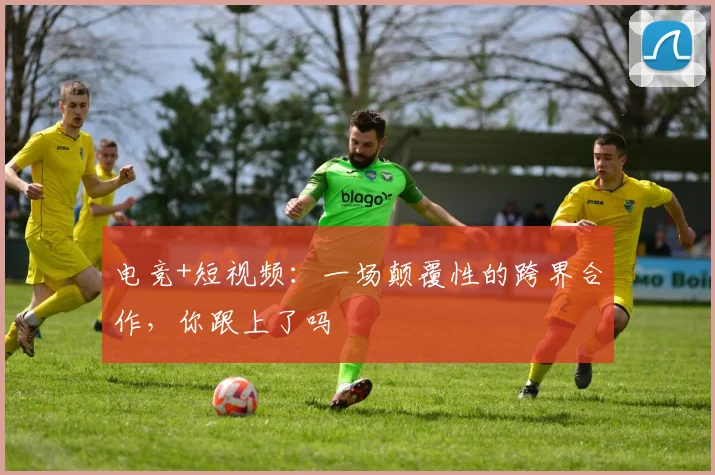 电竞+短视频:一场颠覆性的跨界合作,你跟上了吗