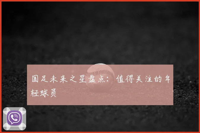 国足未来之星盘点:值得关注的年轻球员