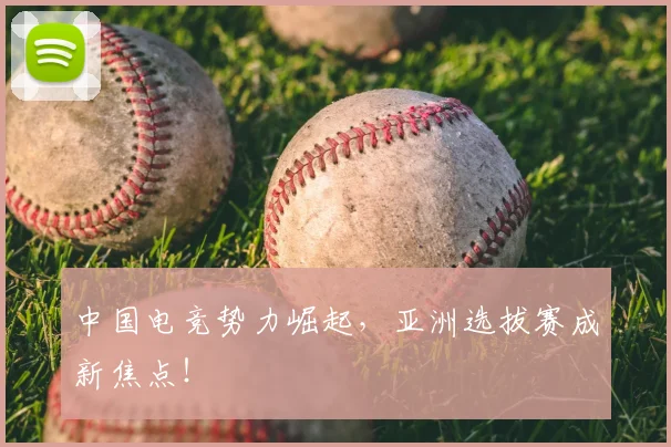 中国电竞势力崛起，亚洲选拔赛成新焦点！