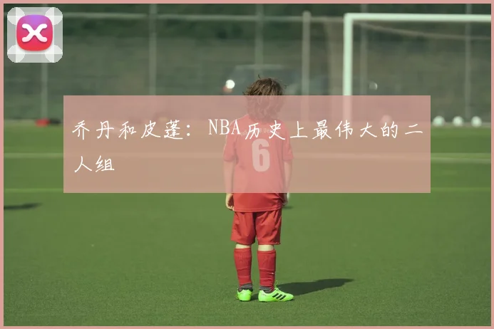 乔丹和皮蓬:NBA历史上最伟大的二人组