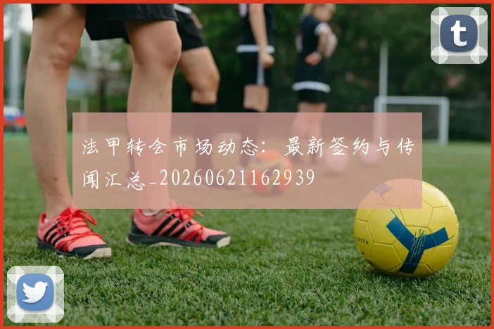 法甲转会市场动态:最新签约与传闻汇总_20260621162939