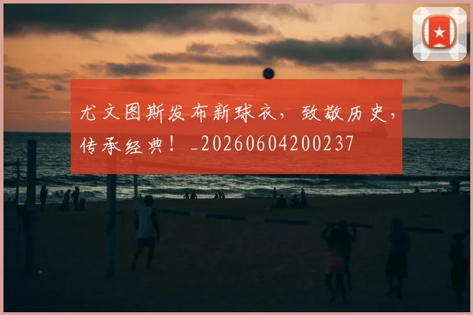 尤文图斯发布新球衣，致敬历史，传承经典！_20260604200237