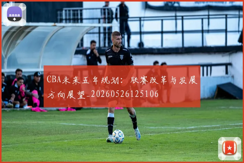 CBA未来五年规划:联赛改革与发展方向展望_20260526125106