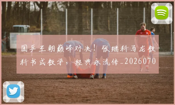 国乒王朝巅峰对决！张继科马龙教科书式教学，经典永流传_20260707013330