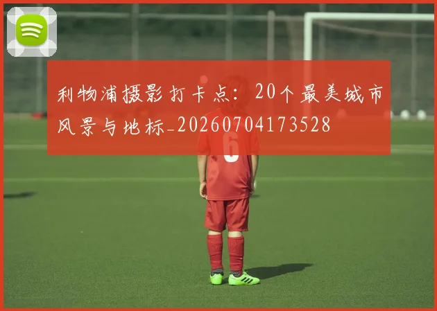 利物浦摄影打卡点:20个最美城市风景与地标_20260704173528