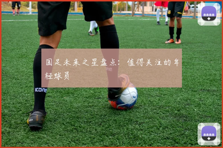国足未来之星盘点：值得关注的年轻球员