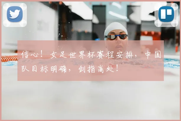 信心!女足世界杯赛程安排,中国队目标明确,剑指高处!