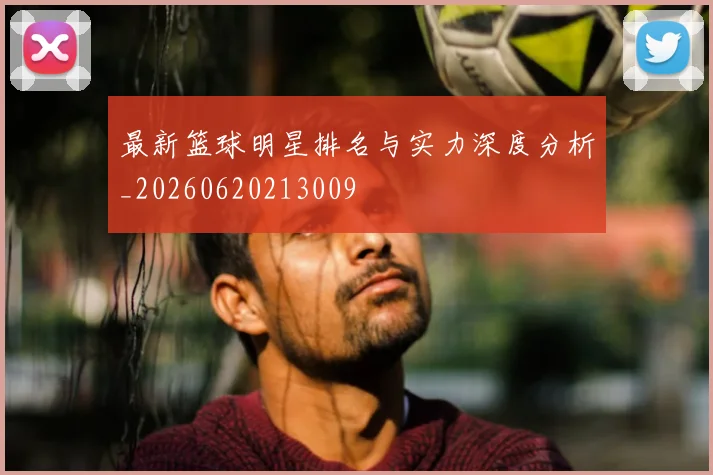 最新篮球明星排名与实力深度分析_20260620213009