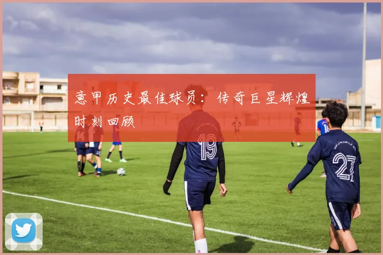 意甲历史最佳球员：传奇巨星辉煌时刻回顾