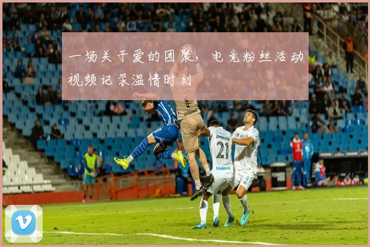 一场关于爱的团聚,电竞粉丝活动视频记录温情时刻