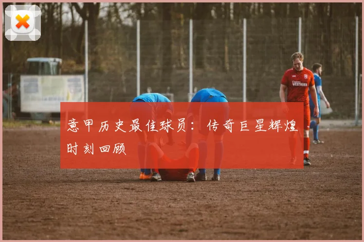 意甲历史最佳球员:传奇巨星辉煌时刻回顾
