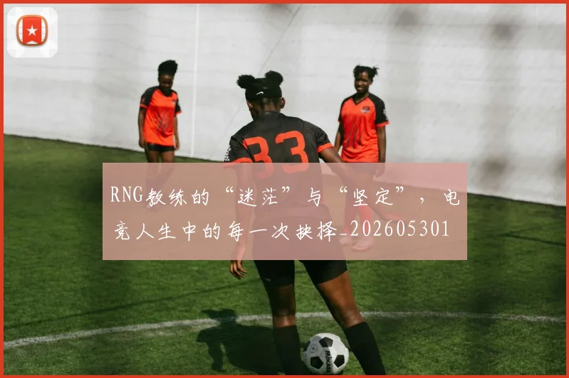 RNG教练的“迷茫”与“坚定”,电竞人生中的每一次抉择_20260530143726
