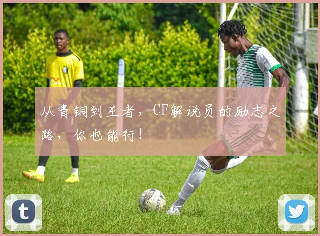 从青铜到王者,CF解说员的励志之路,你也能行!