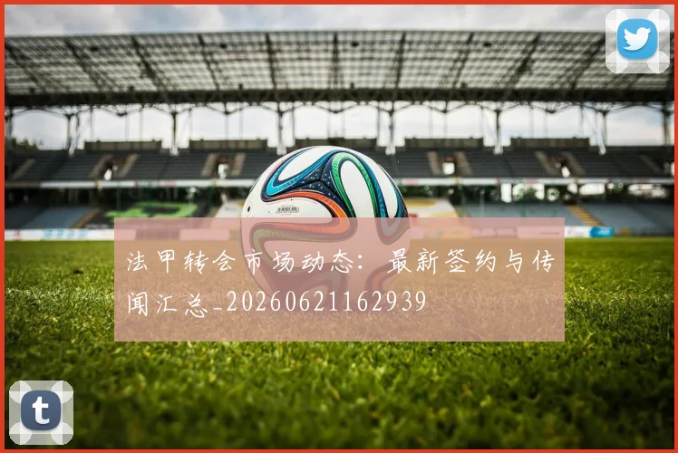 法甲转会市场动态：最新签约与传闻汇总_20260621162939