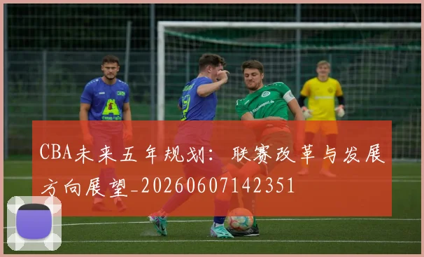 CBA未来五年规划:联赛改革与发展方向展望_20260607142351