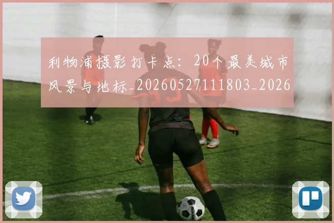 利物浦摄影打卡点:20个最美城市风景与地标_20260527111803_20260704173528
